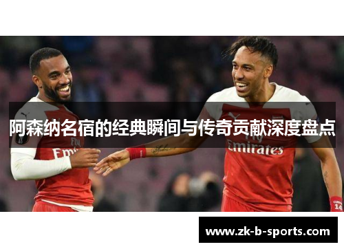 阿森纳名宿的经典瞬间与传奇贡献深度盘点